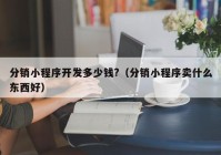 分銷小程序開發(fā)多少錢?（分銷小程序賣什么東西好）